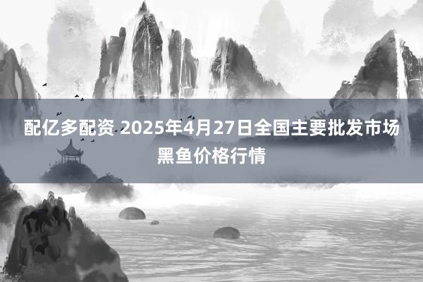 配亿多配资 2025年4月27日全国主要批发市场黑鱼价格行情