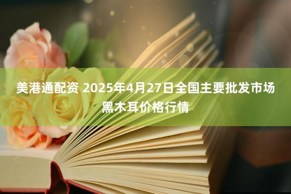 美港通配资 2025年4月27日全国主要批发市场黑木耳价格行情