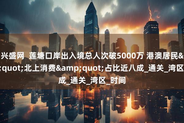 兴盛网  莲塘口岸出入境总人次破5000万 港澳居民&quot;北上消费&quot;占比近八成_通关_湾区_时间