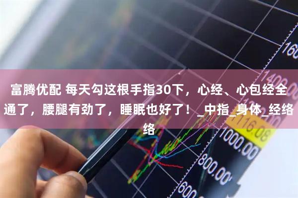富腾优配 每天勾这根手指30下，心经、心包经全通了，腰腿有劲了，睡眠也好了！_中指_身体_经络