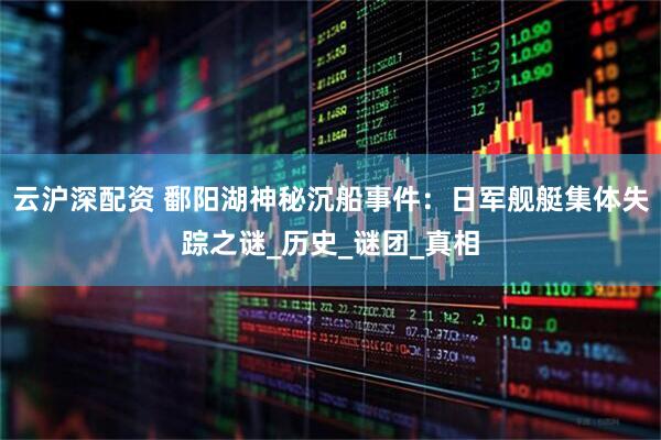 云沪深配资 鄱阳湖神秘沉船事件：日军舰艇集体失踪之谜_历史_谜团_真相