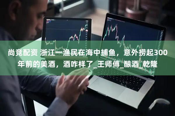 尚竞配资 浙江一渔民在海中捕鱼，意外捞起300年前的美酒，酒咋样了_王师傅_酿酒_乾隆