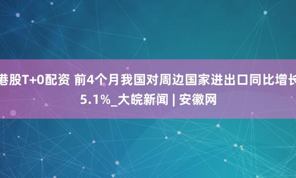 港股T+0配资 前4个月我国对周边国家进出口同比增长5.1%_大皖新闻 | 安徽网