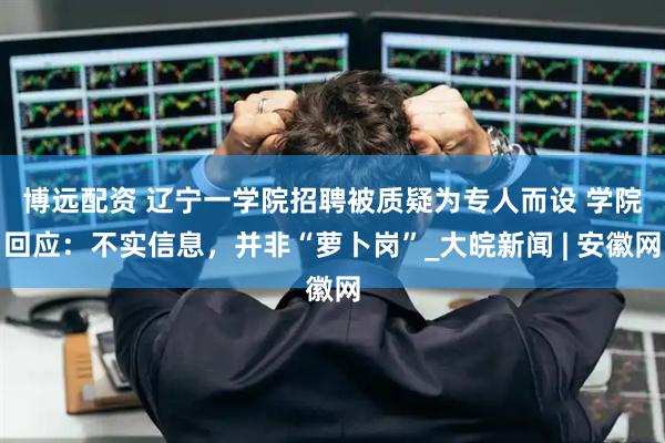 博远配资 ﻿辽宁一学院招聘被质疑为专人而设 学院回应：不实信息，并非“萝卜岗”_大皖新闻 | 安徽网