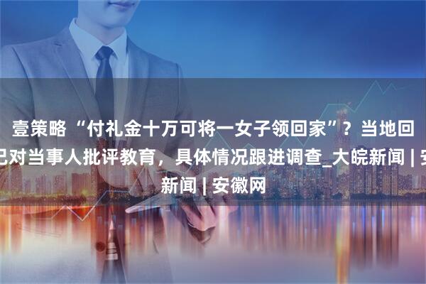 壹策略 “付礼金十万可将一女子领回家”？当地回应：已对当事人批评教育，具体情况跟进调查_大皖新闻 | 安徽网