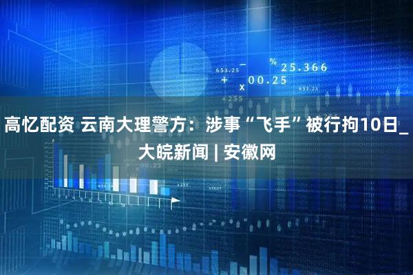 高忆配资 云南大理警方：涉事“飞手”被行拘10日_大皖新闻 | 安徽网