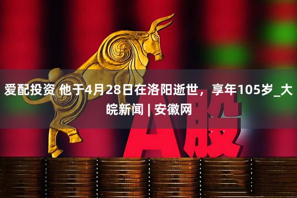 爱配投资 他于4月28日在洛阳逝世，享年105岁_大皖新闻 | 安徽网