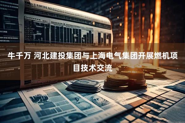 牛千万 河北建投集团与上海电气集团开展燃机项目技术交流