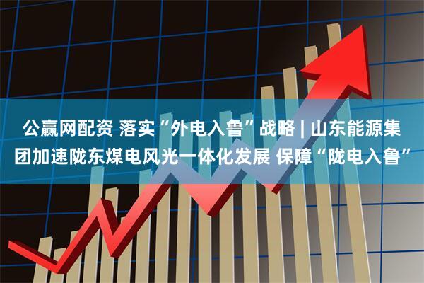 公赢网配资 落实“外电入鲁”战略 | 山东能源集团加速陇东煤电风光一体化发展 保障“陇电入鲁”