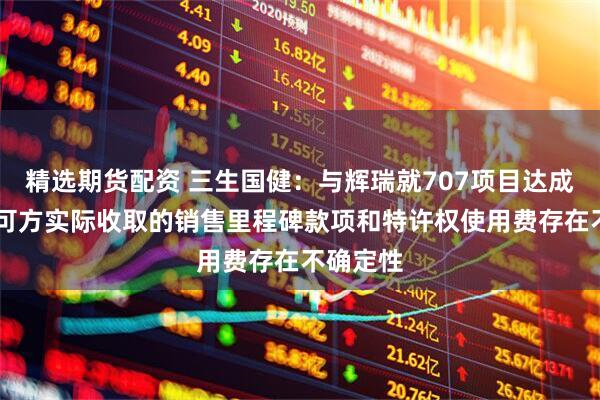 精选期货配资 三生国健：与辉瑞就707项目达成合作 许可方实际收取的销售里程碑款项和特许权使用费存在不确定性