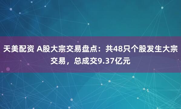 天美配资 A股大宗交易盘点：共48只个股发生大宗交易，总成交9.37亿元