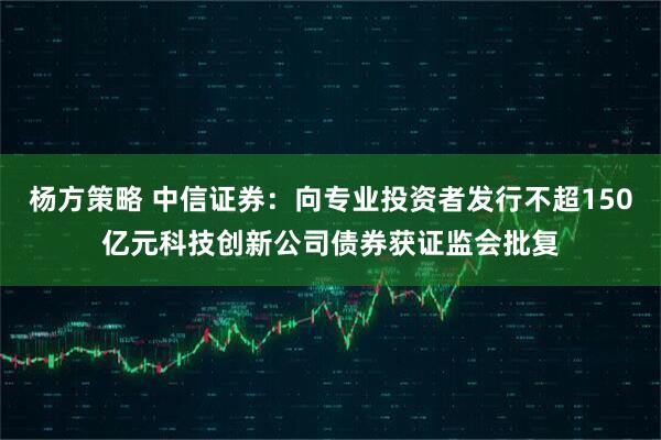 杨方策略 中信证券：向专业投资者发行不超150亿元科技创新公司债券获证监会批复