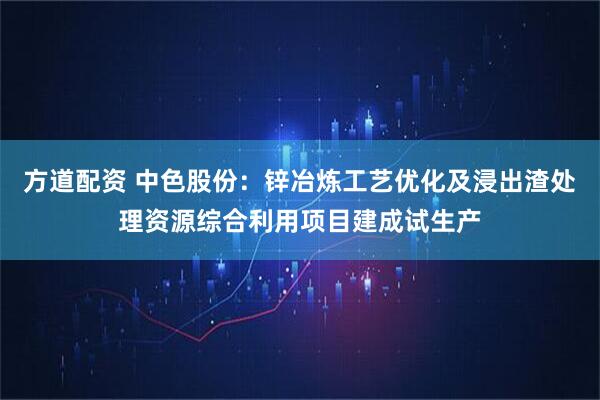 方道配资 中色股份：锌冶炼工艺优化及浸出渣处理资源综合利用项目建成试生产