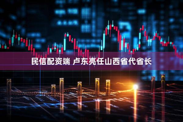 民信配资端 卢东亮任山西省代省长