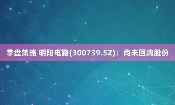 掌盘策略 明阳电路(300739.SZ)：尚未回购股份