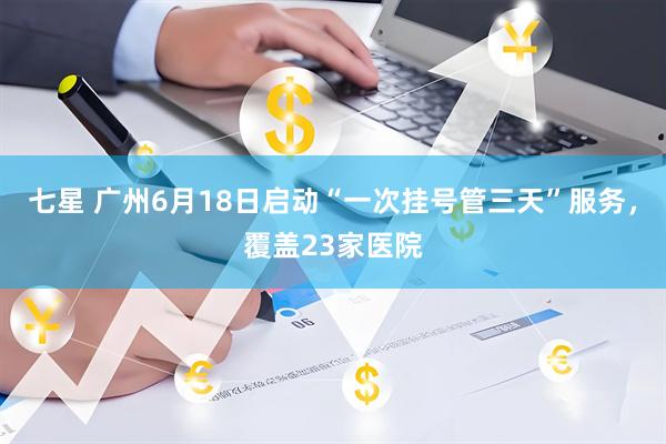 七星 广州6月18日启动“一次挂号管三天”服务，覆盖23家医院