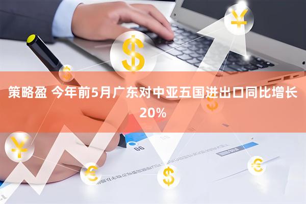 策略盈 今年前5月广东对中亚五国进出口同比增长20%