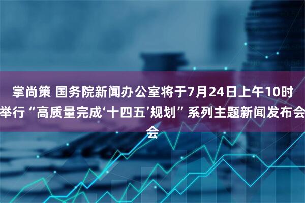 掌尚策 国务院新闻办公室将于7月24日上午10时举行“高质量完成‘十四五’规划”系列主题新闻发布会