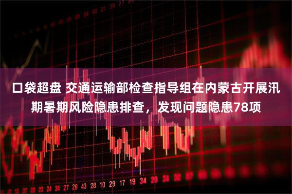 口袋超盘 交通运输部检查指导组在内蒙古开展汛期暑期风险隐患排查，发现问题隐患78项