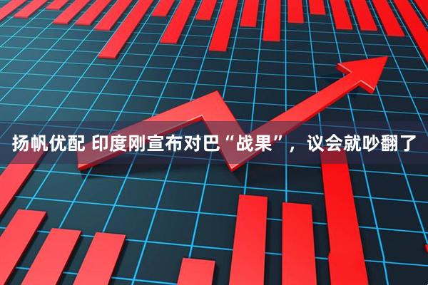 扬帆优配 印度刚宣布对巴“战果”，议会就吵翻了