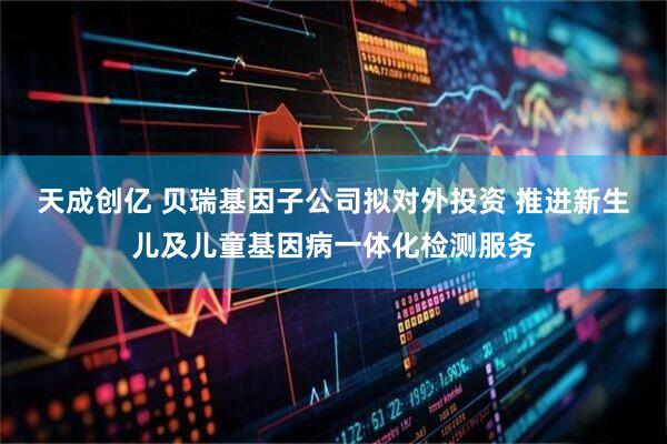 天成创亿 贝瑞基因子公司拟对外投资 推进新生儿及儿童基因病一体化检测服务