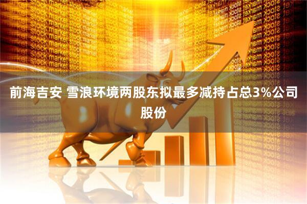 前海吉安 雪浪环境两股东拟最多减持占总3%公司股份