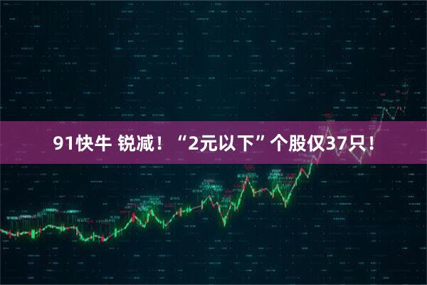 91快牛 锐减！“2元以下”个股仅37只！