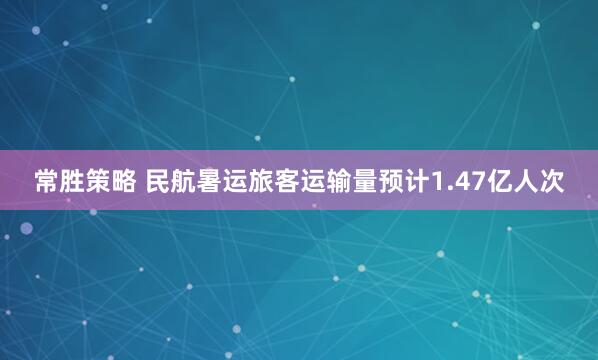 常胜策略 民航暑运旅客运输量预计1.47亿人次