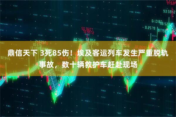 鼎信天下 3死85伤！埃及客运列车发生严重脱轨事故，数十辆救护车赶赴现场