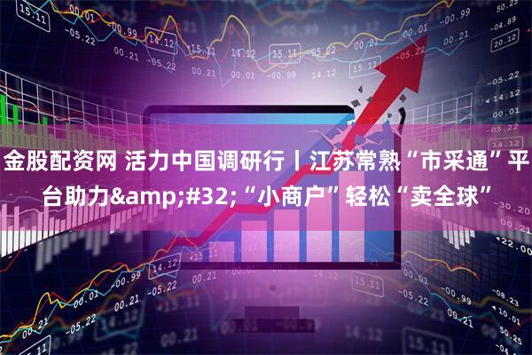 金股配资网 活力中国调研行丨江苏常熟“市采通”平台助力&#32;“小商户”轻松“卖全球”