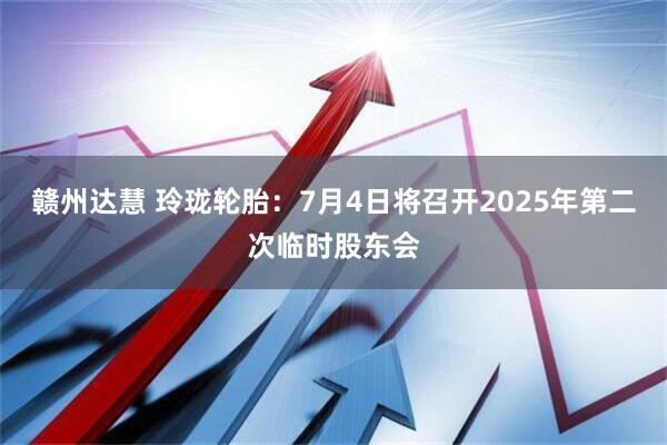 赣州达慧 玲珑轮胎：7月4日将召开2025年第二次临时股东会