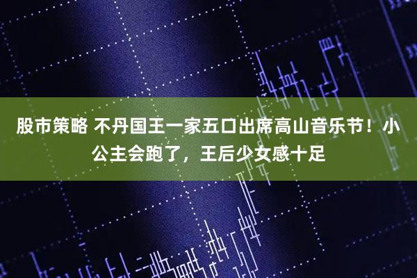 股市策略 不丹国王一家五口出席高山音乐节!小公主会跑了,王后少女感十足