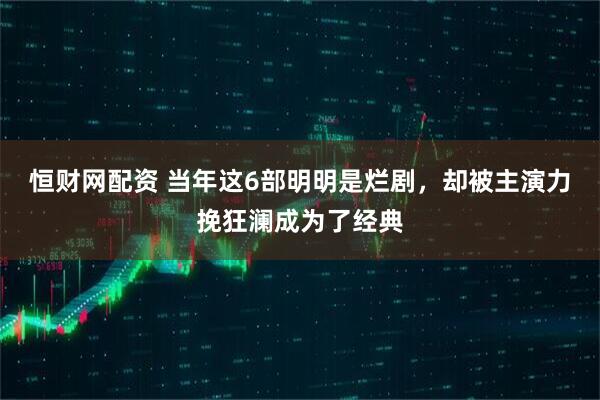 恒财网配资 当年这6部明明是烂剧,却被主演力挽狂澜成为了经典