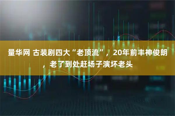 量华网 古装剧四大“老顶流”，20年前丰神俊朗，老了到处赶场子演坏老头