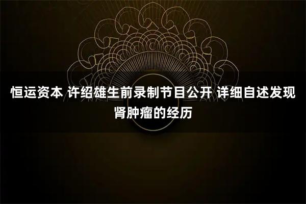 恒运资本 许绍雄生前录制节目公开 详细自述发现肾肿瘤的经历