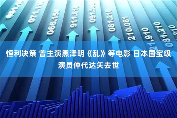恒利决策 曾主演黑泽明《乱》等电影 日本国宝级演员仲代达矢去世