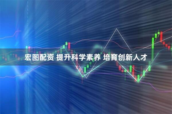 宏图配资 提升科学素养 培育创新人才
