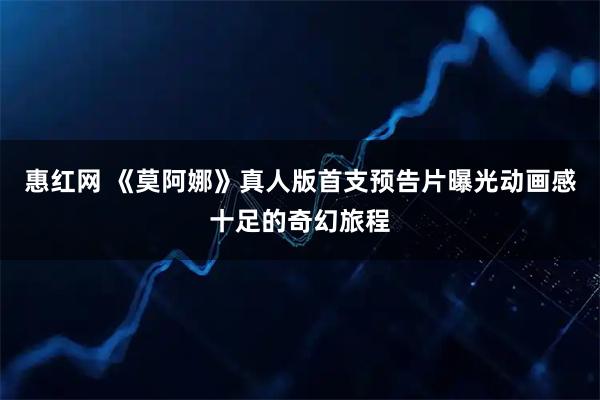 惠红网 《莫阿娜》真人版首支预告片曝光动画感十足的奇幻旅程