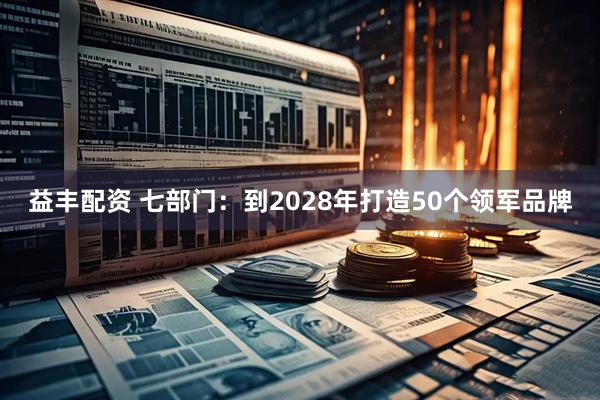 益丰配资 七部门：到2028年打造50个领军品牌