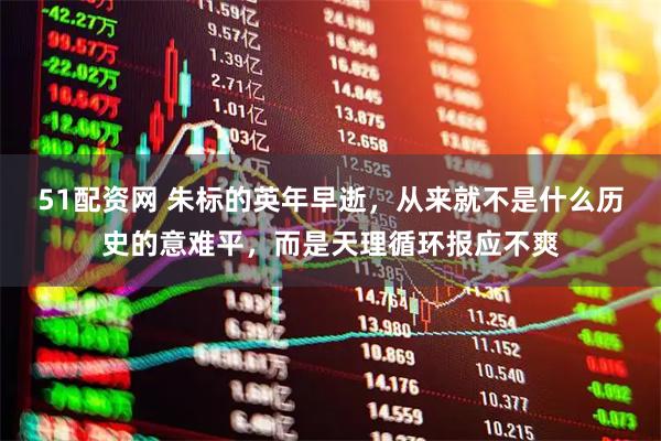 51配资网 朱标的英年早逝，从来就不是什么历史的意难平，而是天理循环报应不爽