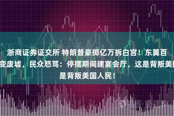 浙商证券证交所 特朗普豪掷亿万拆白宫!东翼百年历史变废墟,民众怒骂:停摆期间建宴会厅,这是背叛美国人民!