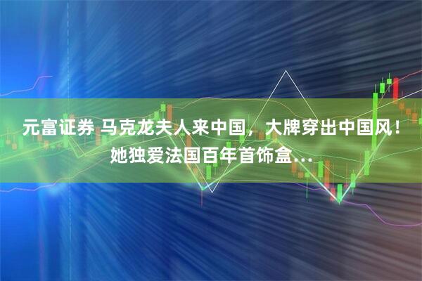 元富证券 马克龙夫人来中国,大牌穿出中国风!她独爱法国百年首饰盒…