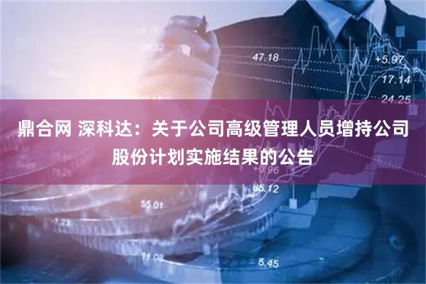 鼎合网 深科达：关于公司高级管理人员增持公司股份计划实施结果的公告