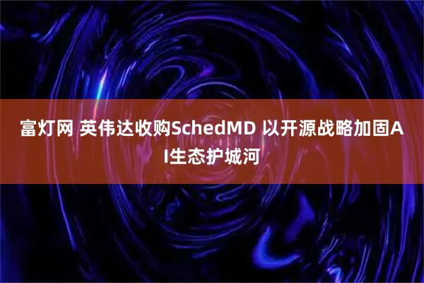 富灯网 英伟达收购SchedMD 以开源战略加固AI生态护城河