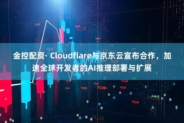 金控配资· Cloudflare与京东云宣布合作，加速全球开发者的AI推理部署与扩展