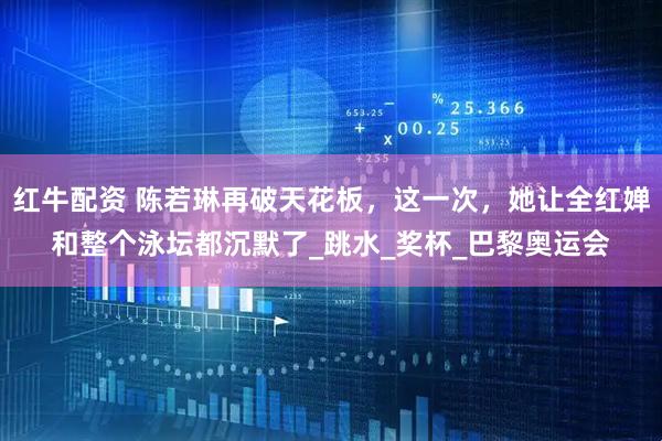 红牛配资 陈若琳再破天花板，这一次，她让全红婵和整个泳坛都沉默了_跳水_奖杯_巴黎奥运会