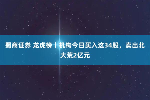 蜀商证券 龙虎榜丨机构今日买入这34股，卖出北大荒2亿元