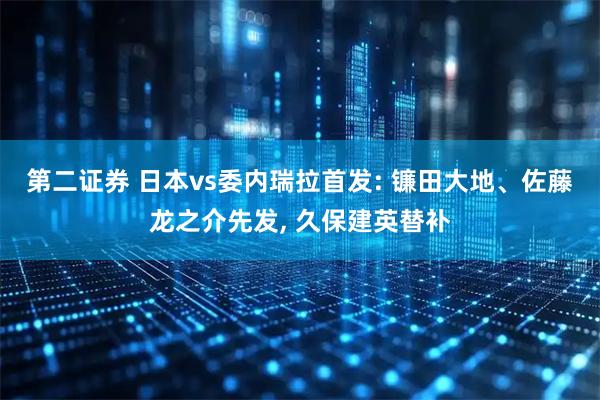 第二证券 日本vs委内瑞拉首发: 镰田大地、佐藤龙之介先发, 久保建英替补
